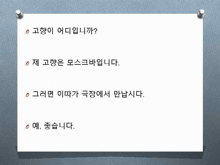 O 고향이 어디입니까? O 제 고향은 모스크바입니다. O 그러면 이따가 극장에서 만납시다. O 예,