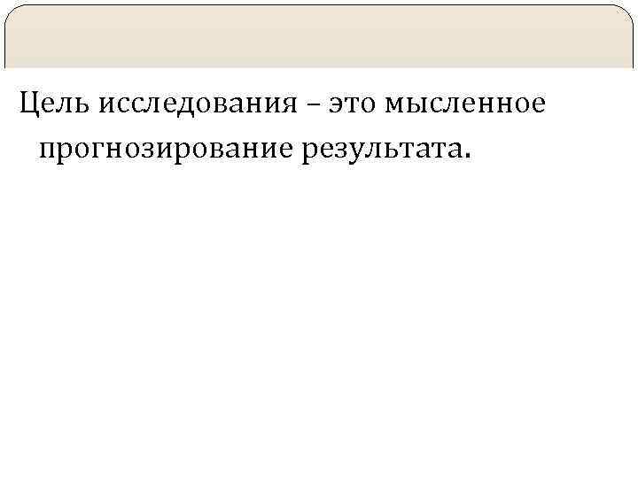 Цель исследования – это мысленное прогнозирование результата. 