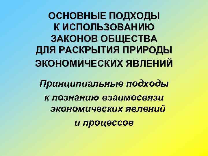 ОСНОВНЫЕ ПОДХОДЫ К ИСПОЛЬЗОВАНИЮ ЗАКОНОВ ОБЩЕСТВА ДЛЯ РАСКРЫТИЯ ПРИРОДЫ ЭКОНОМИЧЕСКИХ ЯВЛЕНИЙ Принципиальные подходы к