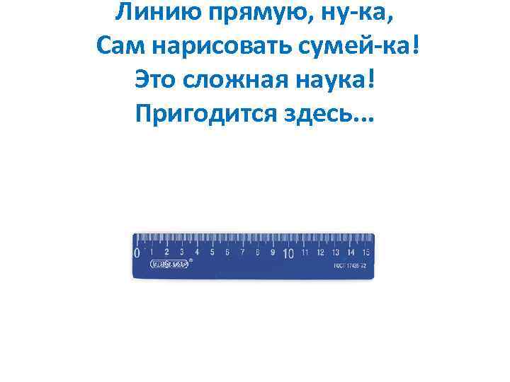 Линию прямую, ну-ка, Сам нарисовать сумей-ка! Это сложная наука! Пригодится здесь. . . 