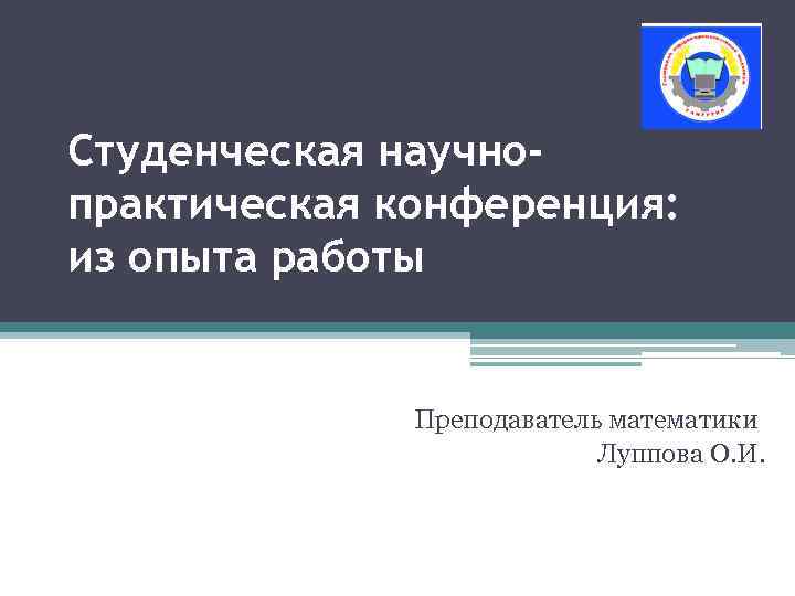 Студенческая научнопрактическая конференция: из опыта работы Преподаватель математики Луппова О. И. 