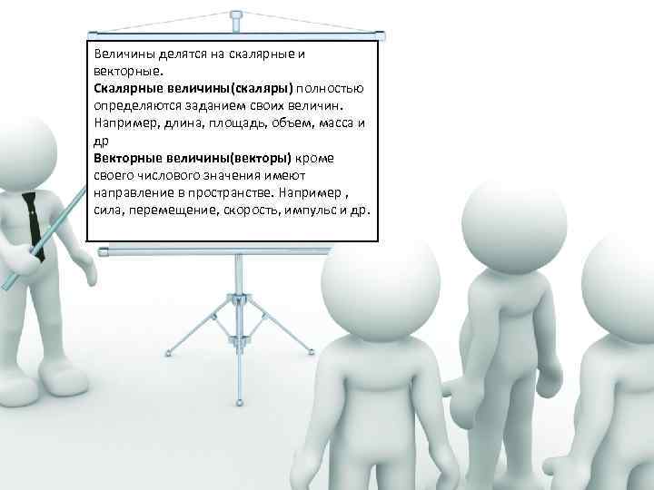 Величины делятся на скалярные и векторные. Скалярные величины(скаляры) полностью определяются заданием своих величин. Например,