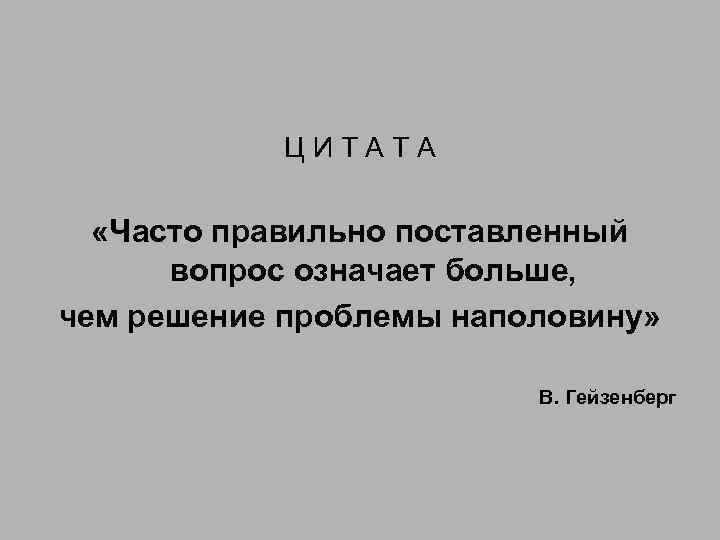 ЦИТАТА «Часто правильно поставленный вопрос означает больше, чем решение проблемы наполовину» В. Гейзенберг 