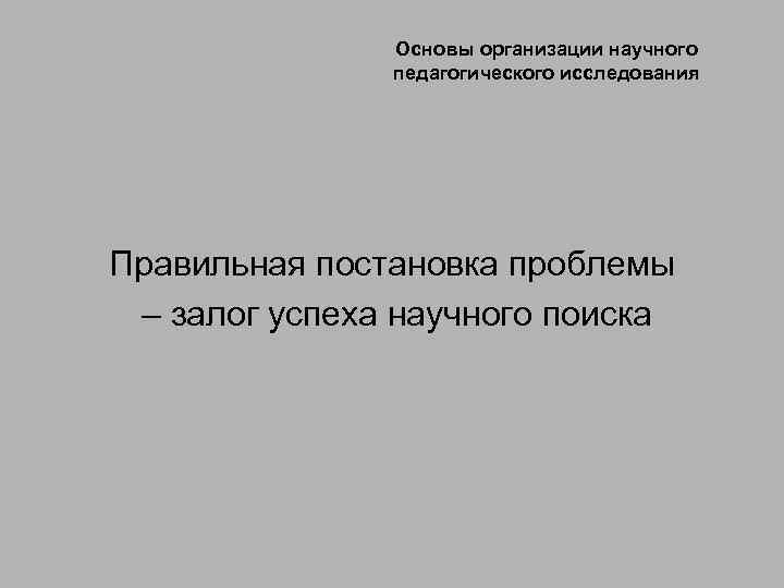 Основы организации научного педагогического исследования Правильная постановка проблемы – залог успеха научного поиска 