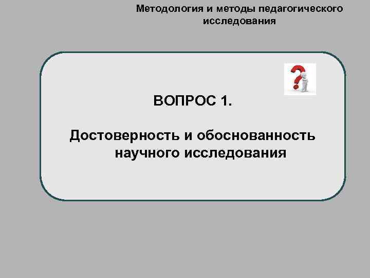 Методология и методы педагогического исследования ВОПРОС 1. Достоверность и обоснованность научного исследования 