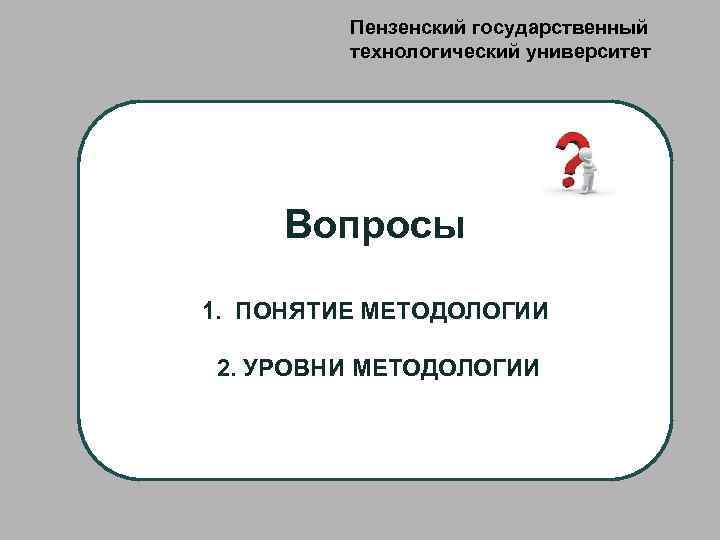 Пензенский государственный технологический университет Вопросы 1. ПОНЯТИЕ МЕТОДОЛОГИИ 2. УРОВНИ МЕТОДОЛОГИИ 