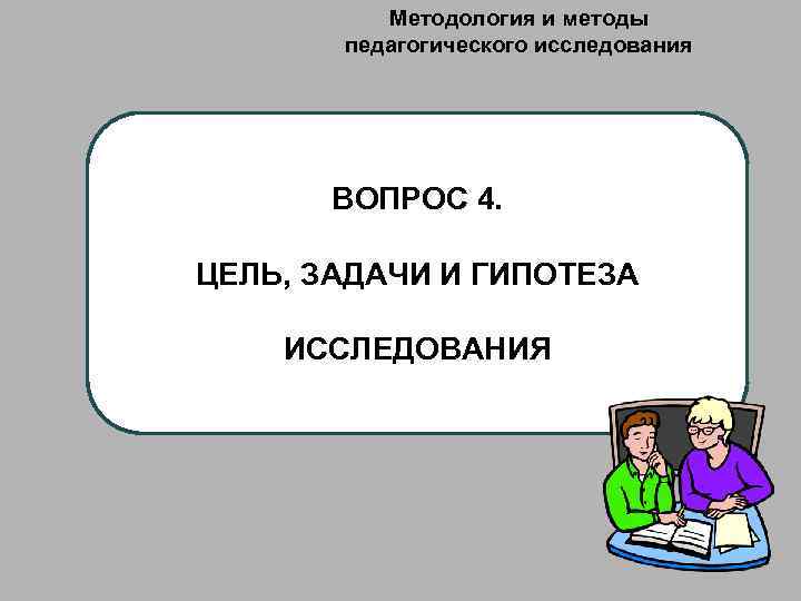 Методология и методы педагогического исследования ВОПРОС 4. ЦЕЛЬ, ЗАДАЧИ И ГИПОТЕЗА ИССЛЕДОВАНИЯ 