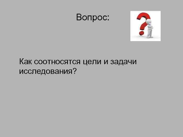 Вопрос: Как соотносятся цели и задачи исследования? 