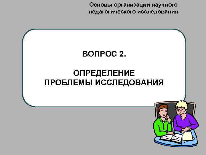 Основы организации научного педагогического исследования ВОПРОС 2. ОПРЕДЕЛЕНИЕ ПРОБЛЕМЫ ИССЛЕДОВАНИЯ 