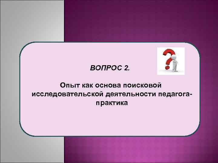 ВОПРОС 2. Опыт как основа поисковой исследовательской деятельности педагогапрактика 