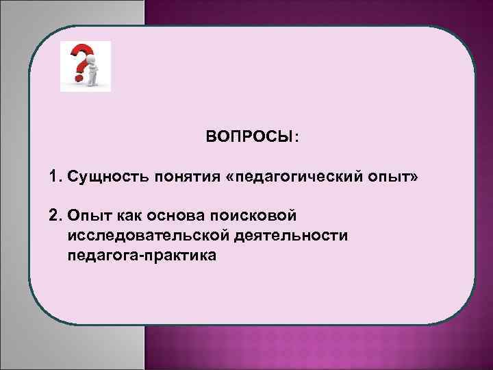 ВОПРОСЫ: 1. Сущность понятия «педагогический опыт» 2. Опыт как основа поисковой исследовательской деятельности педагога-практика