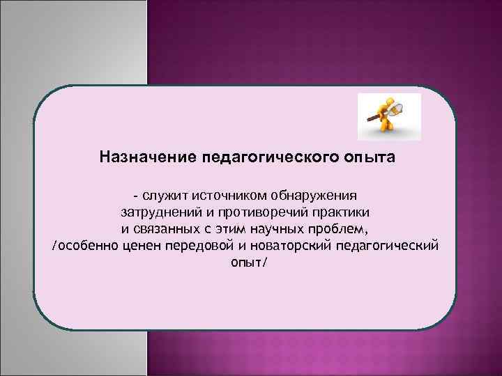 Назначение педагогического опыта - служит источником обнаружения затруднений и противоречий практики и связанных с