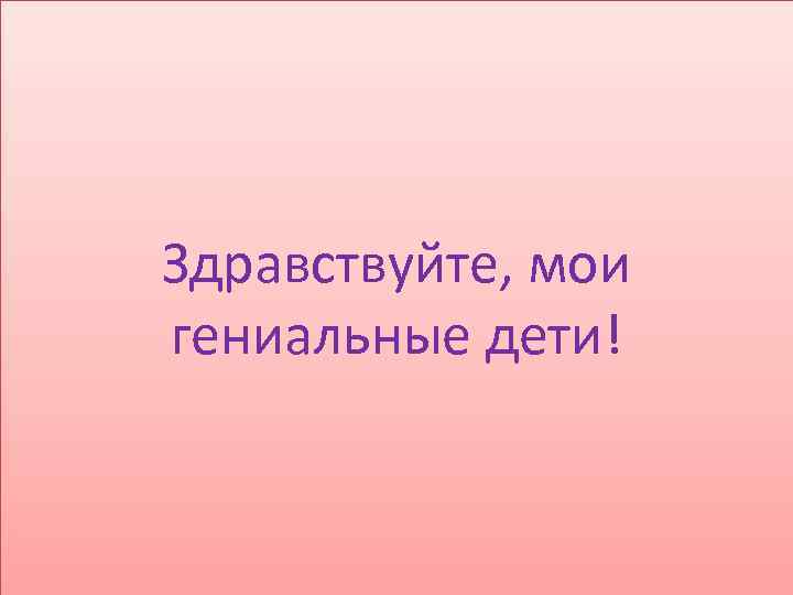 Здравствуйте, мои гениальные дети! 