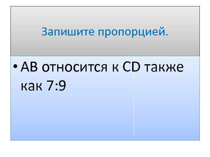 Запишите пропорцией. • АВ относится к СD также как 7: 9 