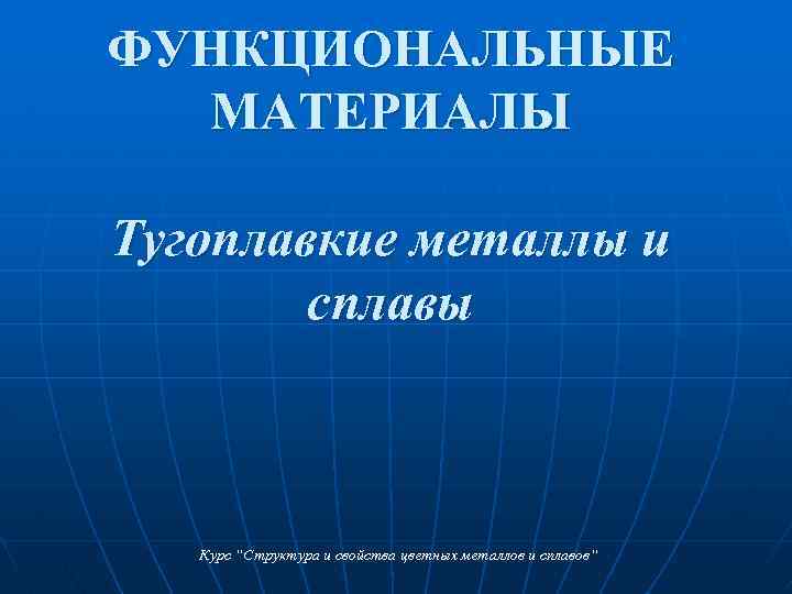 ФУНКЦИОНАЛЬНЫЕ МАТЕРИАЛЫ Тугоплавкие металлы и сплавы Курс “Структура и свойства цветных металлов и сплавов“