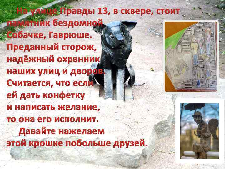 На улице Правды 13, в сквере, стоит памятник бездомной Собачке, Гаврюше. Преданный сторож, надёжный