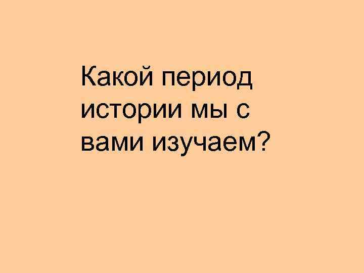 Какой период истории мы с вами изучаем? 