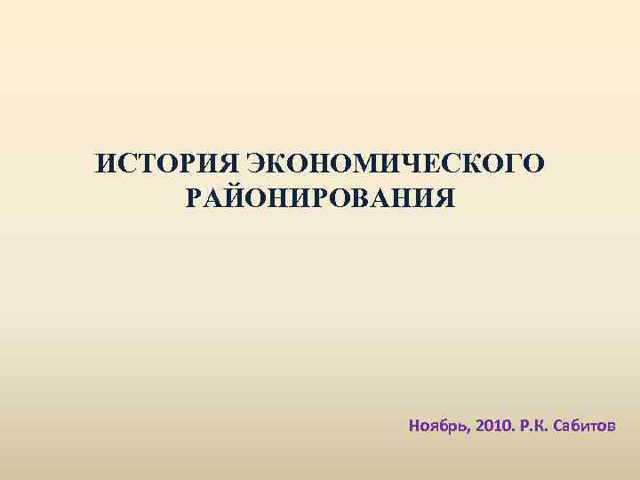 ИСТОРИЯ ЭКОНОМИЧЕСКОГО РАЙОНИРОВАНИЯ Ноябрь, 2010. Р. К. Сабитов 