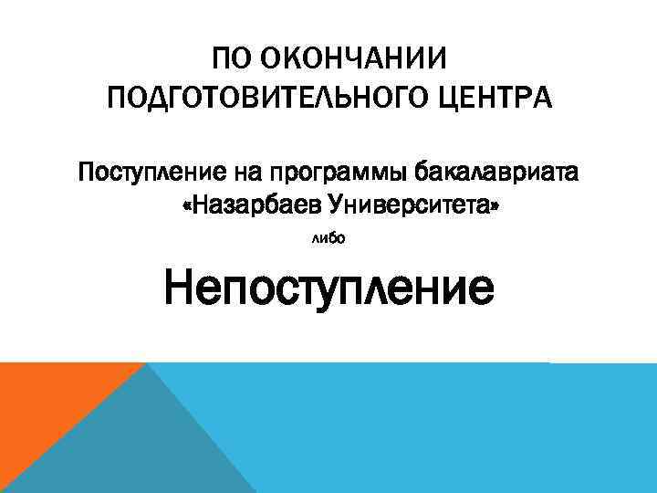 ПО ОКОНЧАНИИ ПОДГОТОВИТЕЛЬНОГО ЦЕНТРА Поступление на программы бакалавриата «Назарбаев Университета» либо Непоступление 
