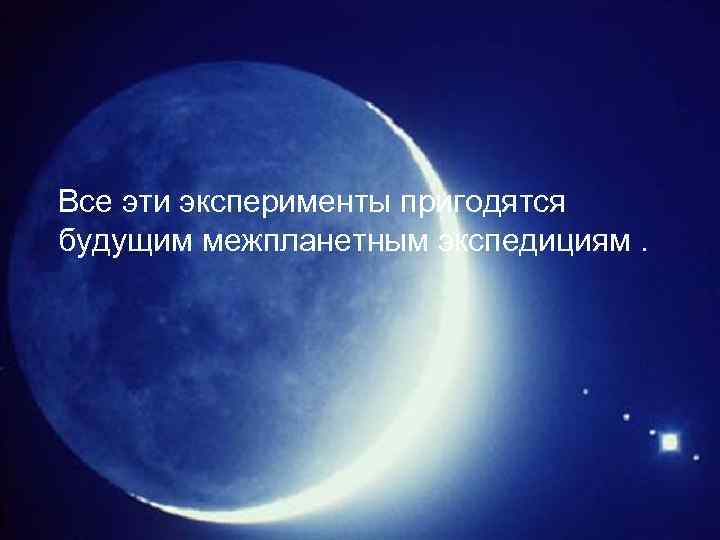 Все эти эксперименты пригодятся будущим межпланетным экспедициям. 