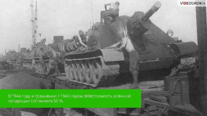 В 1944 году в сравнении с 1940 годом себестоимость военной продукции составляла 50 %.