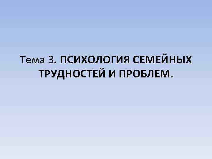 Тема 3. ПСИХОЛОГИЯ СЕМЕЙНЫХ ТРУДНОСТЕЙ И ПРОБЛЕМ. 