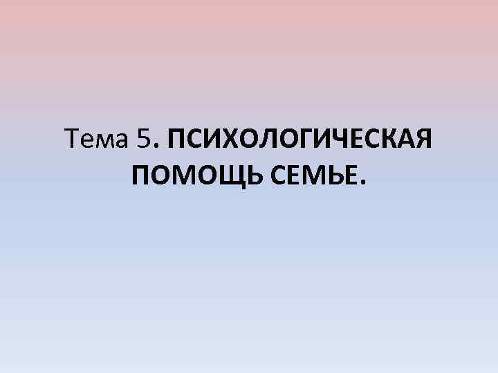 Тема 5. ПСИХОЛОГИЧЕСКАЯ ПОМОЩЬ СЕМЬЕ. 