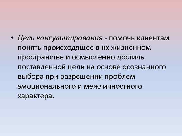  • Цель консультирования - помочь клиентам понять происходящее в их жизненном пространстве и