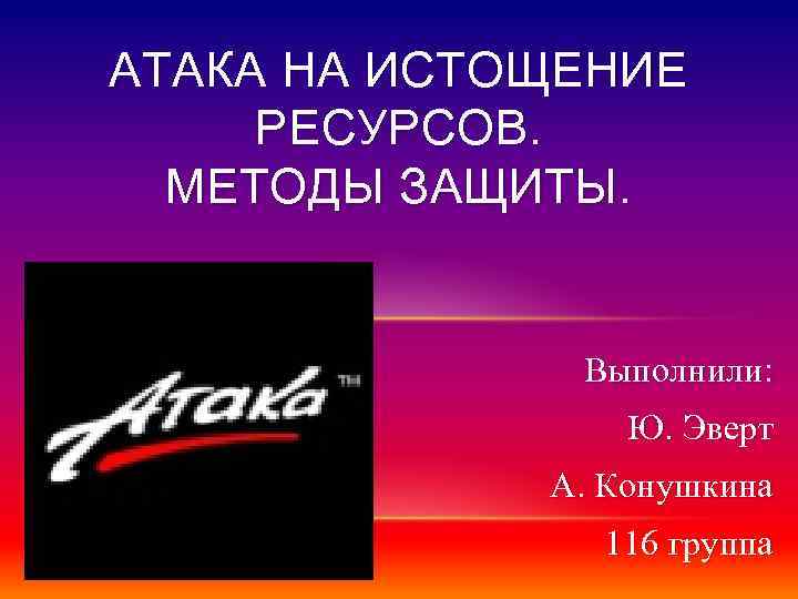 АТАКА НА ИСТОЩЕНИЕ РЕСУРСОВ. МЕТОДЫ ЗАЩИТЫ. Выполнили: Ю. Эверт А. Конушкина 116 группа 