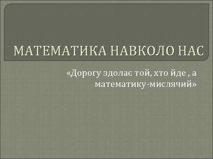 МАТЕМАТИКА НАВКОЛО НАС «Дорогу здолає той, хто йде , а математику-мислячий» 