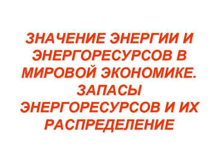 ЗНАЧЕНИЕ ЭНЕРГИИ И ЭНЕРГОРЕСУРСОВ В МИРОВОЙ ЭКОНОМИКЕ. ЗАПАСЫ ЭНЕРГОРЕСУРСОВ И ИХ РАСПРЕДЕЛЕНИЕ 