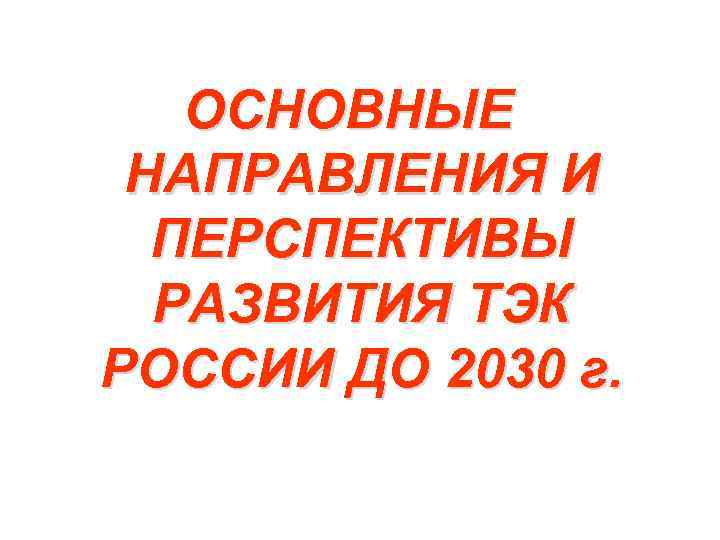 ОСНОВНЫЕ НАПРАВЛЕНИЯ И ПЕРСПЕКТИВЫ РАЗВИТИЯ ТЭК РОССИИ ДО 2030 г. 