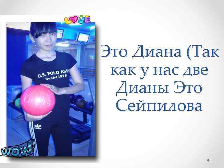 Это Диана (Так как у нас две Дианы Это Сейпилова 