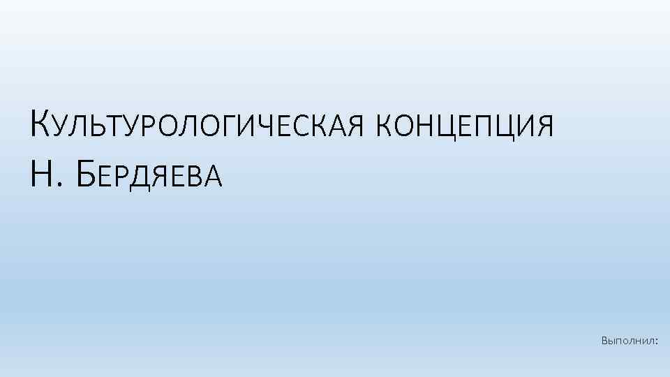 КУЛЬТУРОЛОГИЧЕСКАЯ КОНЦЕПЦИЯ Н. БЕРДЯЕВА Выполнил: 
