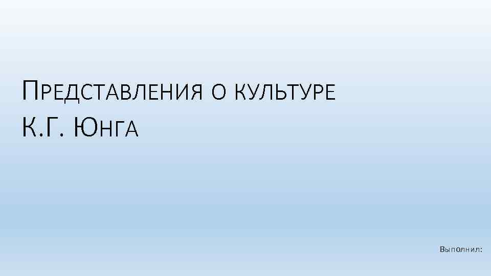 ПРЕДСТАВЛЕНИЯ О КУЛЬТУРЕ К. Г. ЮНГА Выполнил: 