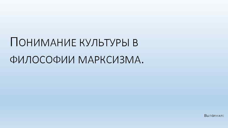 ПОНИМАНИЕ КУЛЬТУРЫ В ФИЛОСОФИИ МАРКСИЗМА. Выполнил: 