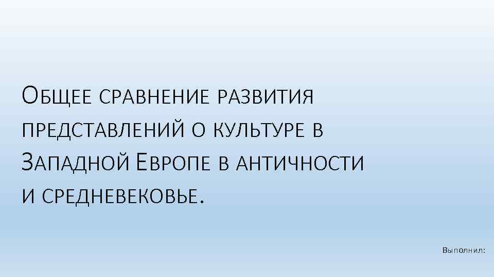 ОБЩЕЕ СРАВНЕНИЕ РАЗВИТИЯ ПРЕДСТАВЛЕНИЙ О КУЛЬТУРЕ В ЗАПАДНОЙ ЕВРОПЕ В АНТИЧНОСТИ И СРЕДНЕВЕКОВЬЕ. Выполнил: