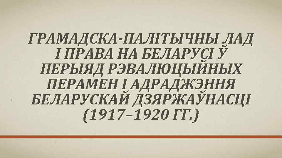 ГРАМАДСКА-ПАЛІТЫЧНЫ ЛАД І ПРАВА НА БЕЛАРУСІ Ў ПЕРЫЯД РЭВАЛЮЦЫЙНЫХ ПЕРАМЕН І АДРАДЖЭННЯ БЕЛАРУСКАЙ ДЗЯРЖАЎНАСЦІ