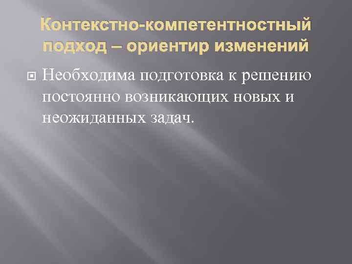 Контекстно-компетентностный подход – ориентир изменений Необходима подготовка к решению постоянно возникающих новых и неожиданных