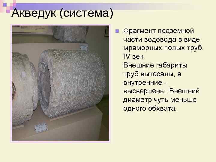 Акведук (система) n Фрагмент подземной части водовода в виде мраморных полых труб. IV век.