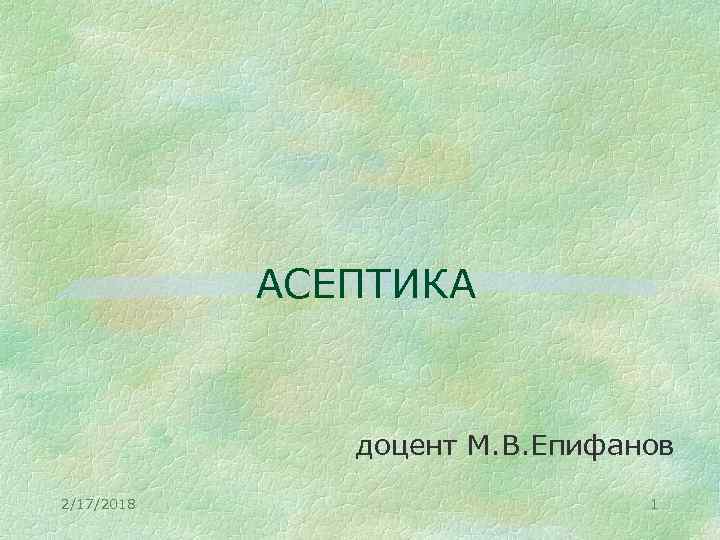 АСЕПТИКА доцент М. В. Епифанов 2/17/2018 1 
