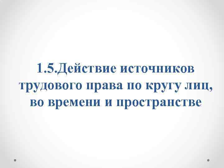 1. 5. Действие источников трудового права по кругу лиц, во времени и пространстве 