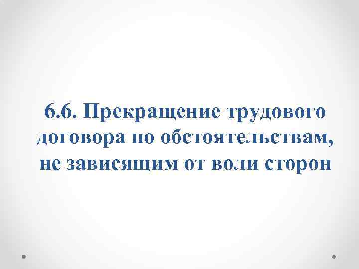 6. 6. Прекращение трудового договора по обстоятельствам, не зависящим от воли сторон 