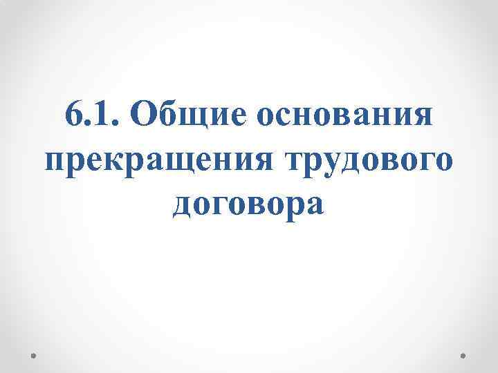 6. 1. Общие основания прекращения трудового договора 