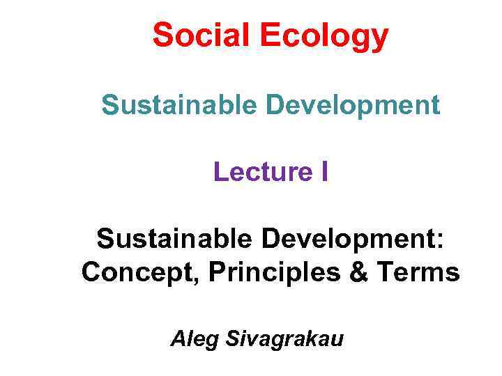 Social Ecology Sustainable Development Lecture I Sustainable Development: Concept, Principles & Terms Aleg Sivagrakau