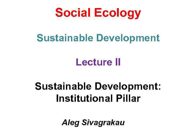 Social Ecology Sustainable Development Lecture II Sustainable Development: Institutional Pillar Aleg Sivagrakau 