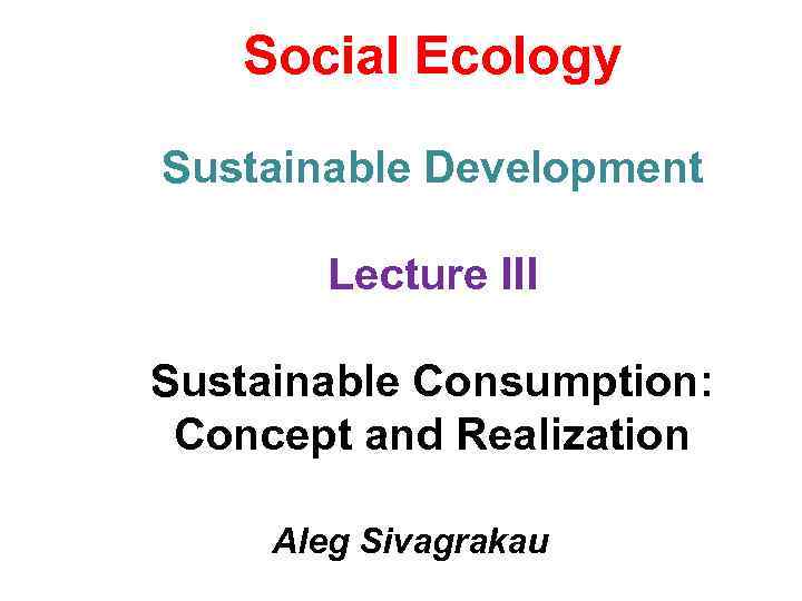 Social Ecology Sustainable Development Lecture III Sustainable Consumption: Concept and Realization Aleg Sivagrakau 