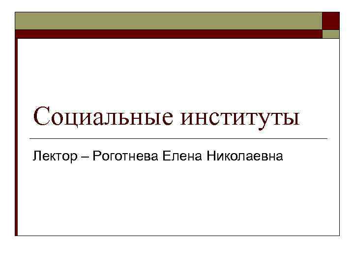 Социальные институты Лектор – Роготнева Елена Николаевна 