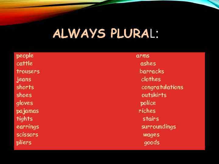 ALWAYS PLURAL: people cattle trousers jeans shorts shoes gloves pajamas tights earrings scissors pliers