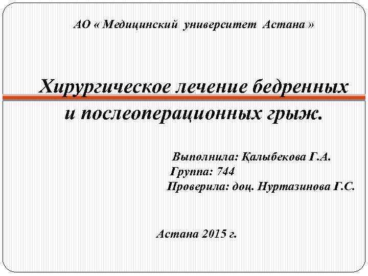 АО « Медицинский университет Астана » Хирургическое лечение бедренных и послеоперационных грыж. Выполнила: Қалыбекова